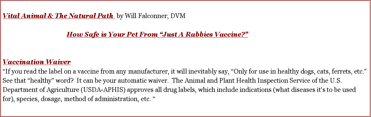 Text Box: Vital Animal & The Natural Path  by Will Falconner, DVM				How Safe is Your Pet From �Just A Rabbies Vaccine?� Vaccination Waiver�If you read the label on a vaccine from any manufacturer, it will inevitably say, �Only for use in healthy dogs, cats, ferrets, etc.�   See that �healthy� word?  It can be your automatic waiver.  The Animal and Plant Health Inspection Service of the U.S. Department of Agriculture (USDA-APHIS) approves all drug labels, which include indications (what diseases it�s to be used for), species, dosage, method of administration, etc. �