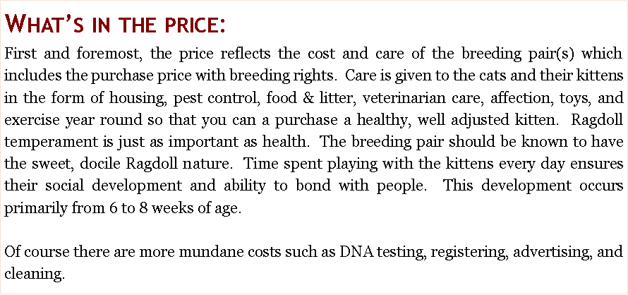 Text Box: What�s in the price: First and foremost, the price reflects the cost and care of the breeding pair(s) which includes the purchase price with breeding rights.  Care is given to the cats and their kittens in the form of housing, pest control, food & litter, veterinarian care, affection, toys, and exercise year round so that you can a purchase a healthy, well adjusted kitten.  Ragdoll temperament is just as important as health.  The breeding pair should be known to have the sweet, docile Ragdoll nature.  Time spent playing with the kittens every day ensures their social development and ability to bond with people.  This development occurs primarily from 6 to 8 weeks of age.  Of course there are more mundane costs such as DNA testing, registering, advertising, and cleaning.  
