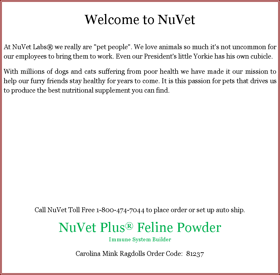 Text Box: Welcome to NuVetAt NuVet Labs� we really are "pet people". We love animals so much it's not uncommon for our employees to bring them to work. Even our President's little Yorkie has his own cubicle.With millions of dogs and cats suffering from poor health we have made it our mission to help our furry friends stay healthy for years to come. It is this passion for pets that drives us to produce the best nutritional supplement you can find.Call NuVet Toll Free 1-800-474-7044 to place order or set up auto ship. NuVet Plus� Feline PowderImmune System BuilderCarolina Mink Ragdolls Order Code:  81237