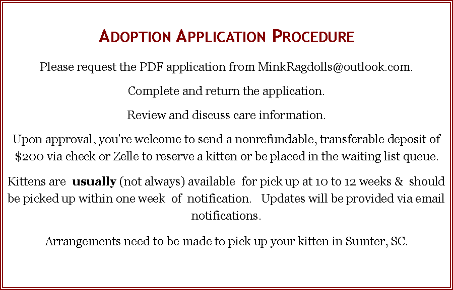 Text Box: Adoption Application ProcedurePlease request the PDF application from MinkRagdolls@outlook.com.Complete and return the application.Review and discuss care information. Upon approval, you�re welcome to send a nonrefundable, transferable deposit of  $200 via check or Zelle to reserve a kitten or be placed in the waiting list queue.Kittens are  usually (not always) available  for pick up at 10 to 12 weeks &  should  be picked up within one week  of  notification.   Updates will be provided via email notifications. Arrangements need to be made to pick up your kitten in Sumter, SC. 