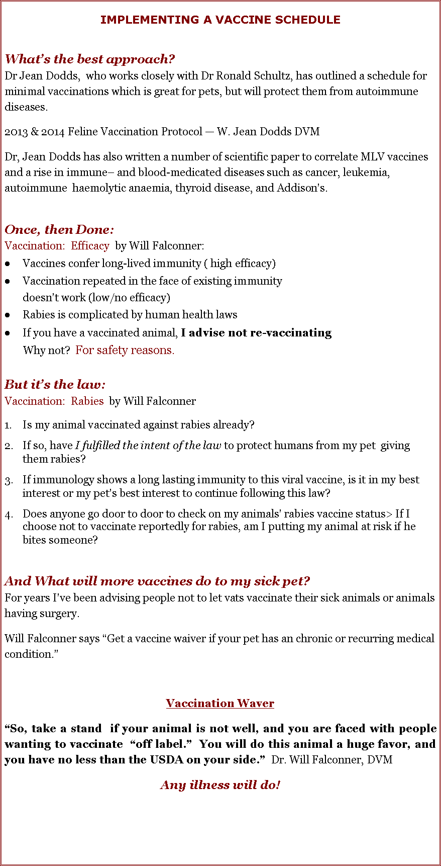 Text Box: IMPLEMENTING A VACCINE SCHEDULEWhat�s the best approach?  Dr Jean Dodds,  who works closely with Dr Ronald Schultz, has outlined a schedule for minimal vaccinations which is great for pets, but will protect them from autoimmune diseases.  2013 & 2014 Feline Vaccination Protocol � W. Jean Dodds DVMDr, Jean Dodds has also written a number of scientific paper to correlate MLV vaccines and a rise in immune� and blood-medicated diseases such as cancer, leukemia, autoimmune  haemolytic anaemia, thyroid disease, and Addison�s.  Once, then Done:  Vaccination:  Efficacy  by Will Falconner: Vaccines confer long-lived immunity ( high efficacy) Vaccination repeated in the face of existing immunity        doesn�t work (low/no efficacy)Rabies is complicated by human health lawsIf you have a vaccinated animal, I advise not re-vaccinating       Why not?  For safety reasons. But it�s the law: Vaccination:  Rabies  by Will FalconnerIs my animal vaccinated against rabies already? If so, have I fulfilled the intent of the law to protect humans from my pet  giving them rabies? If immunology shows a long lasting immunity to this viral vaccine, is it in my best interest or my pet�s best interest to continue following this law? Does anyone go door to door to check on my animals� rabies vaccine status> If I choose not to vaccinate reportedly for rabies, am I putting my animal at risk if he bites someone?  And What will more vaccines do to my sick pet? For years I�ve been advising people not to let vats vaccinate their sick animals or animals having surgery.  Will Falconner says �Get a vaccine waiver if your pet has an chronic or recurring medical condition.� Vaccination Waver�So, take a stand  if your animal is not well, and you are faced with people wanting to vaccinate  �off label.�  You will do this animal a huge favor, and you have no less than the USDA on your side.�  Dr. Will Falconner, DVMAny illness will do!