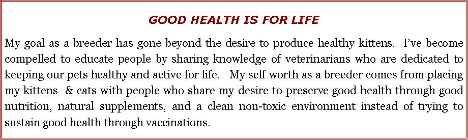 Text Box: GOOD HEALTH IS FOR LIFEMy goal as a breeder has gone beyond the desire to produce healthy kittens.  Ive become compelled to educate people by sharing knowledge of veterinarians who are dedicated to keeping our pets healthy and active for life.   My self worth as a breeder comes from placing my kittens  & cats with people who share my desire to preserve good health through good nutrition, natural supplements, and a clean non-toxic environment instead of trying to sustain good health through vaccinations.  
